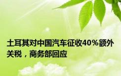 土耳其对中国汽车征收40％额外关税，商务部回应