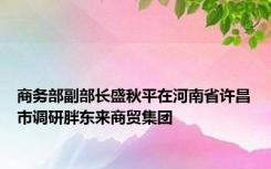 商务部副部长盛秋平在河南省许昌市调研胖东来商贸集团