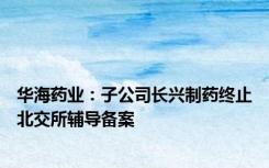 华海药业：子公司长兴制药终止北交所辅导备案