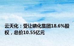 云天化：受让磷化集团18.6%股权，总价10.55亿元