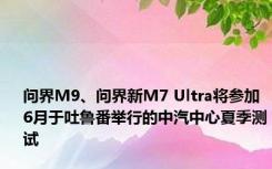 问界M9、问界新M7 Ultra将参加6月于吐鲁番举行的中汽中心夏季测试