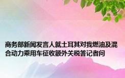 商务部新闻发言人就土耳其对我燃油及混合动力乘用车征收额外关税答记者问