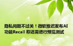 隐私问题不过关！微软推迟发布AI功能Recall 称还需进行预览测试