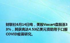 财联社6月14日电，美股Vaxart盘前涨33%，其获高达4.53亿美元资助用于口服COVID疫苗研究。