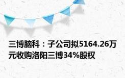 三博脑科：子公司拟5164.26万元收购洛阳三博34%股权