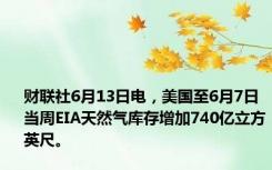 财联社6月13日电，美国至6月7日当周EIA天然气库存增加740亿立方英尺。