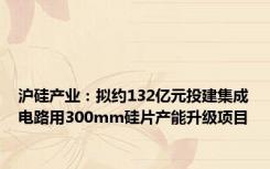 沪硅产业：拟约132亿元投建集成电路用300mm硅片产能升级项目