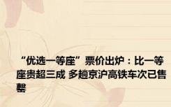 “优选一等座”票价出炉：比一等座贵超三成 多趟京沪高铁车次已售罄