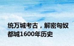 统万城考古，解密匈奴都城1600年历史