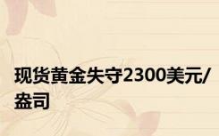 现货黄金失守2300美元/盎司