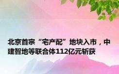 北京首宗“宅产配”地块入市，中建智地等联合体112亿元斩获