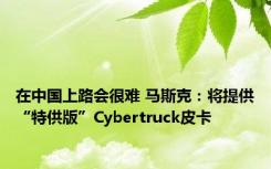 在中国上路会很难 马斯克：将提供“特供版”Cybertruck皮卡