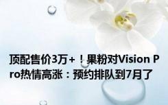 顶配售价3万+！果粉对Vision Pro热情高涨：预约排队到7月了