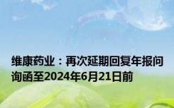 维康药业：再次延期回复年报问询函至2024年6月21日前