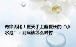 奇痒无比！夏天手上超爱长的“小水泡”：到底该怎么对付