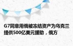 G7同意用俄被冻结资产为乌克兰提供500亿美元援助，俄方