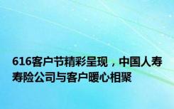 616客户节精彩呈现，中国人寿寿险公司与客户暖心相聚