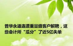 普华永道连遭重量级客户解聘，这些会计所“瓜分”了近5亿失单