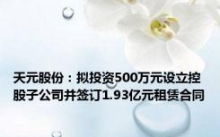 天元股份：拟投资500万元设立控股子公司并签订1.93亿元租赁合同