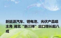 新能源汽车、锂电池、光伏产品唱主角 湖北“新三样”出口增长超八成