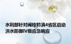 水利部针对闽桂黔滇4省区启动洪水防御Ⅳ级应急响应