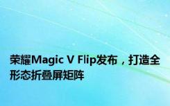 荣耀Magic V Flip发布，打造全形态折叠屏矩阵