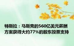 特斯拉：马斯克的560亿美元薪酬方案获得大约77%的股东投票支持