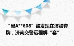 “黑A**608”被发现在济被套牌，济南交警远程解“套”