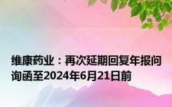 维康药业：再次延期回复年报问询函至2024年6月21日前