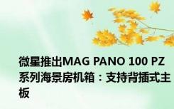 微星推出MAG PANO 100 PZ系列海景房机箱：支持背插式主板