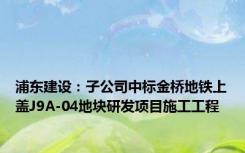 浦东建设：子公司中标金桥地铁上盖J9A-04地块研发项目施工工程