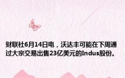 财联社6月14日电，沃达丰可能在下周通过大宗交易出售23亿美元的Indus股份。