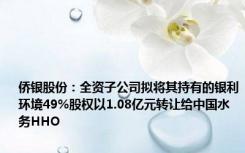 侨银股份：全资子公司拟将其持有的银利环境49%股权以1.08亿元转让给中国水务HHO