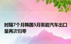 时隔7个月韩国5月氢能汽车出口量再次归零