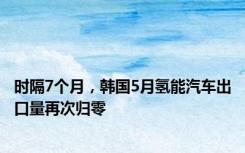 时隔7个月，韩国5月氢能汽车出口量再次归零