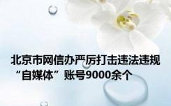 北京市网信办严厉打击违法违规“自媒体”账号9000余个