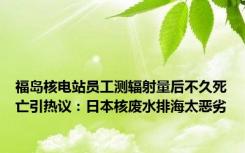 福岛核电站员工测辐射量后不久死亡引热议：日本核废水排海太恶劣