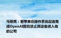 马斯克：若苹果在操作系统层面集成OpenAI就将禁止其设备进入他的公司