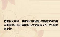 特斯拉公司称，首席执行官埃隆·马斯克560亿美元的薪酬方案在年度股东大会获得了约77%的投票支持。