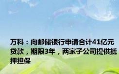 万科：向邮储银行申请合计41亿元贷款，期限3年，两家子公司提供抵押担保