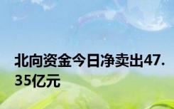 北向资金今日净卖出47.35亿元