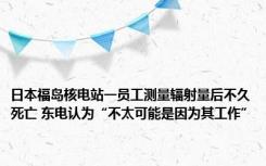 日本福岛核电站一员工测量辐射量后不久死亡 东电认为“不太可能是因为其工作”