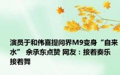 演员于和伟喜提问界M9变身“自来水” 余承东点赞 网友：接着奏乐 接着舞