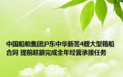 中国船舶集团沪东中华新签4艘大型箱船合同 提前超额完成全年经营承接任务