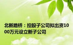 北新路桥：控股子公司拟出资1000万元设立新子公司