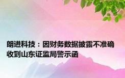 朗进科技：因财务数据披露不准确 收到山东证监局警示函