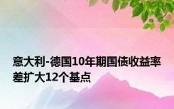 意大利-德国10年期国债收益率差扩大12个基点