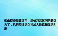 佛山楼市新政满月：单价万元区间的新盘火了，机构预计房企将加大推盘和促销力度