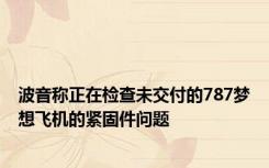 波音称正在检查未交付的787梦想飞机的紧固件问题