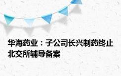 华海药业：子公司长兴制药终止北交所辅导备案